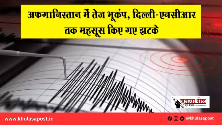 अफगानिस्तान में तेज़ भूकंप, दिल्ली-एनसीआर तक महसूस किए गए झटके